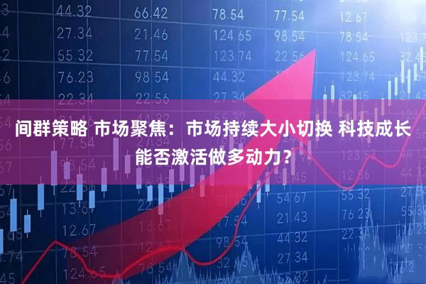 间群策略 市场聚焦：市场持续大小切换 科技成长能否激活做多动力？