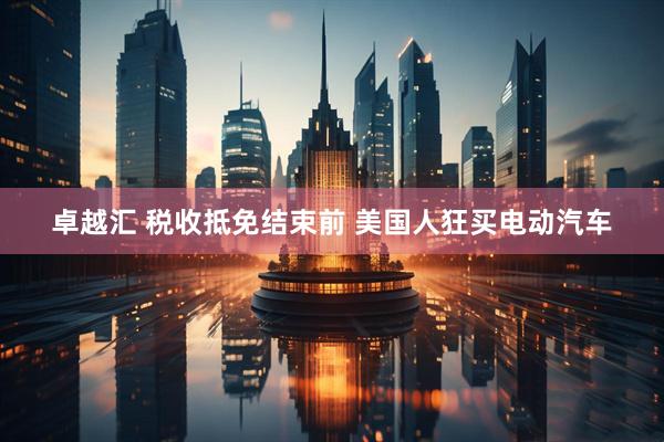 卓越汇 税收抵免结束前 美国人狂买电动汽车