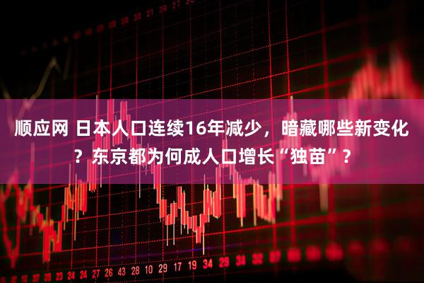 顺应网 日本人口连续16年减少，暗藏哪些新变化？东京都为何成人口增长“独苗”？