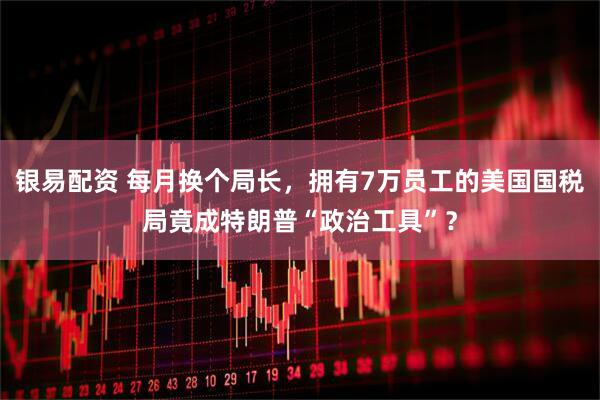 银易配资 每月换个局长，拥有7万员工的美国国税局竟成特朗普“政治工具”？
