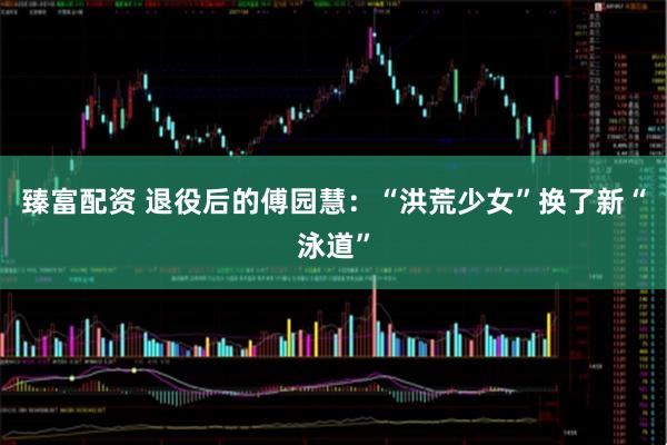 臻富配资 退役后的傅园慧：“洪荒少女”换了新“泳道”