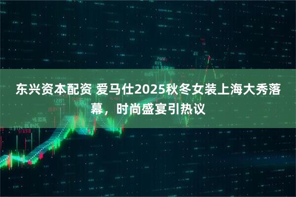 东兴资本配资 爱马仕2025秋冬女装上海大秀落幕，时尚盛宴引热议