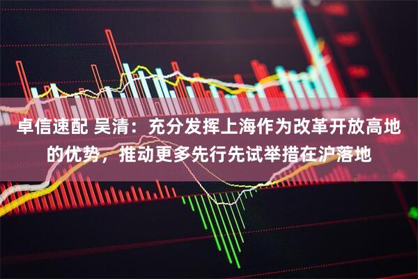 卓信速配 吴清：充分发挥上海作为改革开放高地的优势，推动更多先行先试举措在沪落地