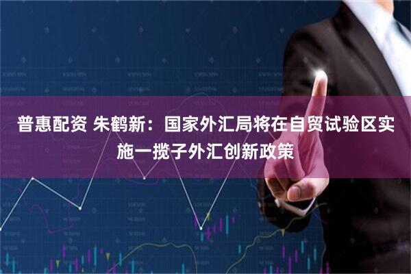 普惠配资 朱鹤新：国家外汇局将在自贸试验区实施一揽子外汇创新政策