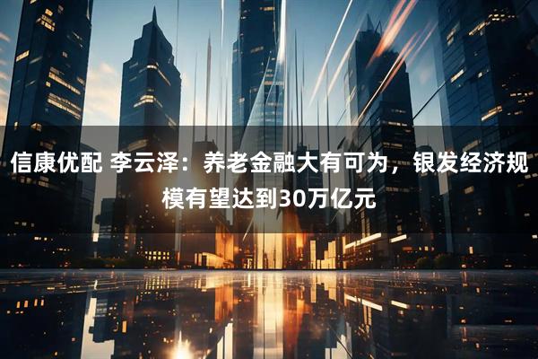 信康优配 李云泽：养老金融大有可为，银发经济规模有望达到30万亿元