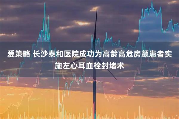 爱策略 长沙泰和医院成功为高龄高危房颤患者实施左心耳血栓封堵术