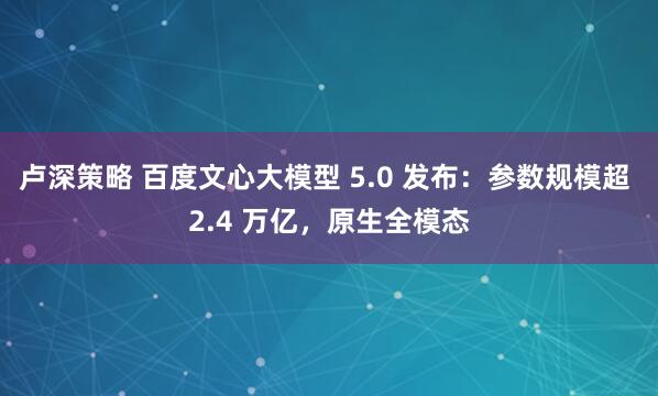 卢深策略 百度文心大模型 5.0 发布：参数规模超 2.4 万亿，原生全模态