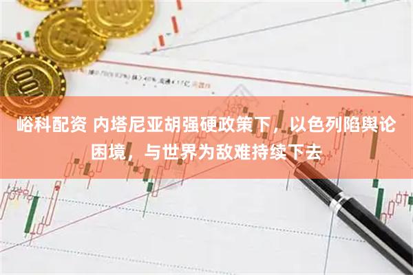 峪科配资 内塔尼亚胡强硬政策下，以色列陷舆论困境，与世界为敌难持续下去