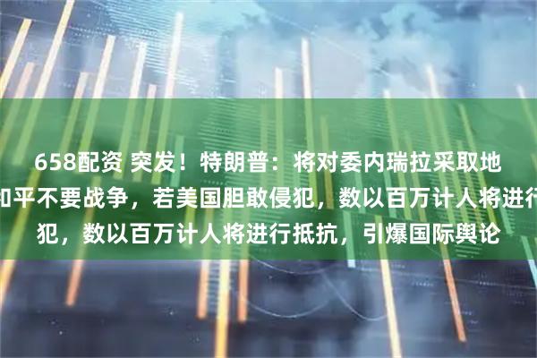 658配资 突发！特朗普：将对委内瑞拉采取地面行动！马杜罗：要和平不要战争，若美国胆敢侵犯，数以百万计人将进行抵抗，引爆国际舆论