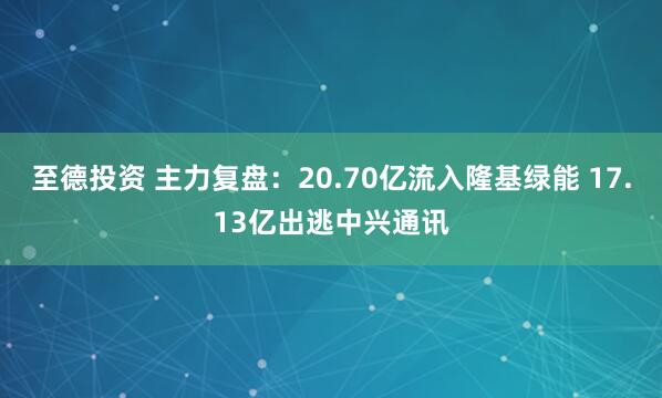 至德投资 主力复盘：20.70亿流入隆基绿能 17.13亿出逃中兴通讯