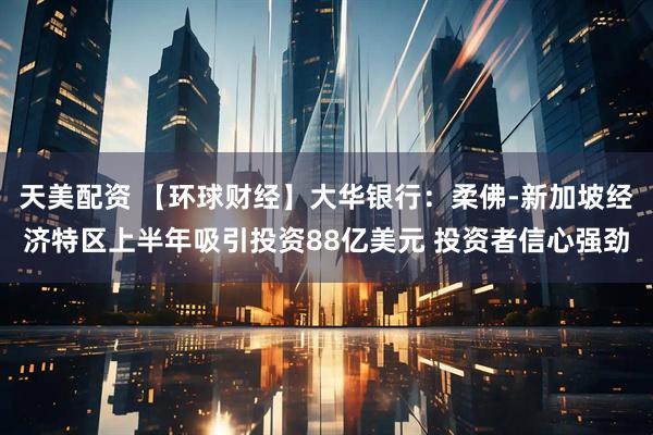 天美配资 【环球财经】大华银行：柔佛-新加坡经济特区上半年吸引投资88亿美元 投资者信心强劲