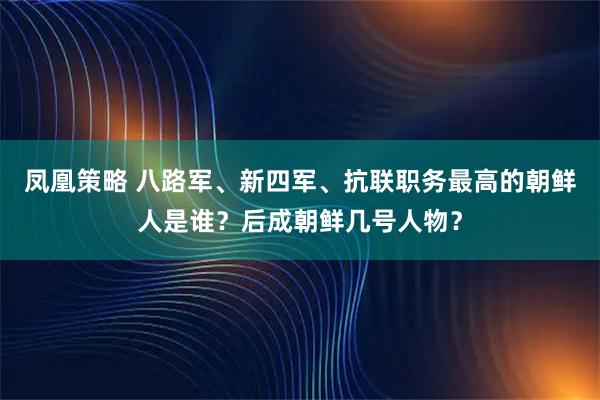 凤凰策略 八路军、新四军、抗联职务最高的朝鲜人是谁？后成朝鲜几号人物？