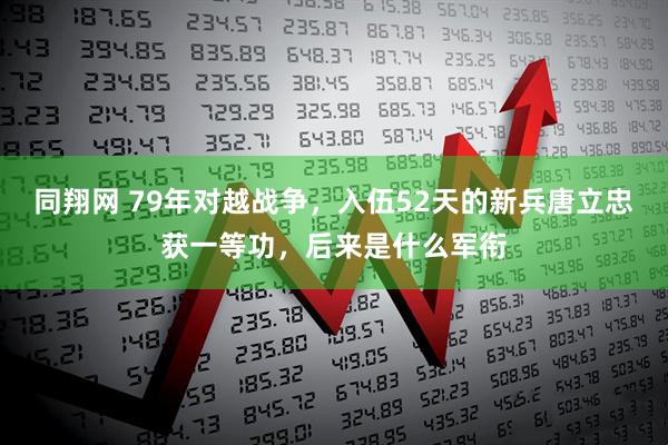 同翔网 79年对越战争，入伍52天的新兵唐立忠获一等功，后来是什么军衔