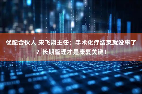 优配合伙人 宋飞翔主任：手术化疗结束就没事了？长期管理才是康复关键！