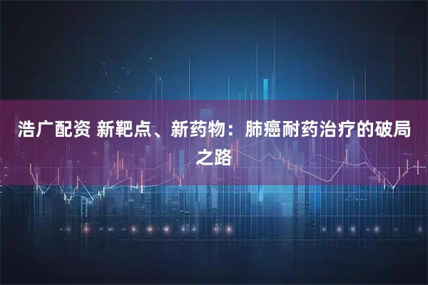 浩广配资 新靶点、新药物：肺癌耐药治疗的破局之路