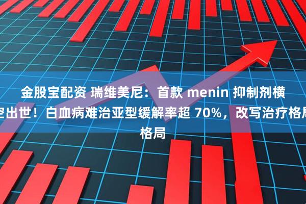 金股宝配资 瑞维美尼：首款 menin 抑制剂横空出世！白血病难治亚型缓解率超 70%，改写治疗格局