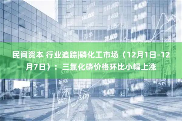 民间资本 行业追踪|磷化工市场（12月1日-12月7日）：三氯化磷价格环比小幅上涨