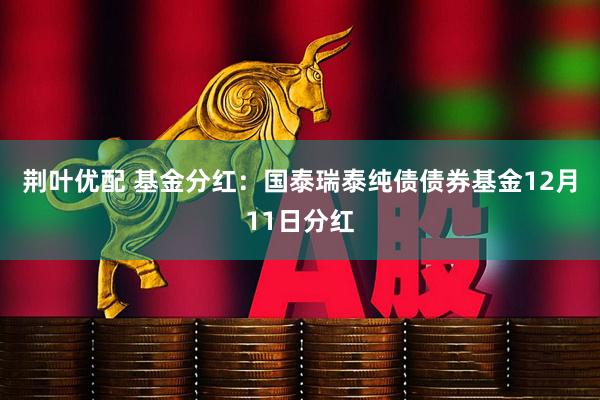 荆叶优配 基金分红：国泰瑞泰纯债债券基金12月11日分红