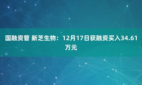 国融资管 新芝生物：12月17日获融资买入34.61万元