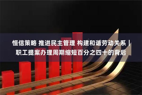 恒信策略 推进民主管理 构建和谐劳动关系｜职工提案办理周期缩短百分之四十的背后