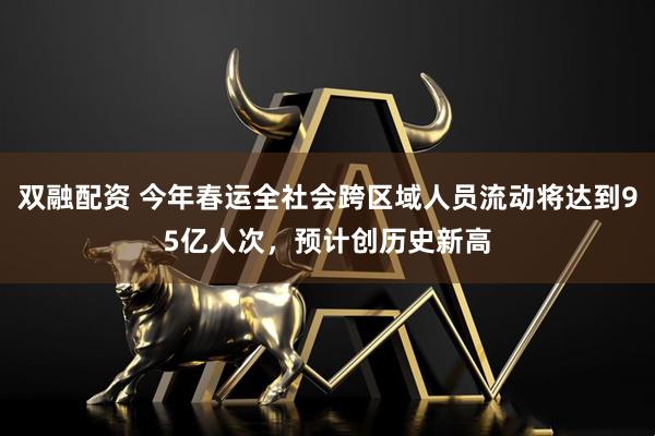 双融配资 今年春运全社会跨区域人员流动将达到95亿人次，预计创历史新高