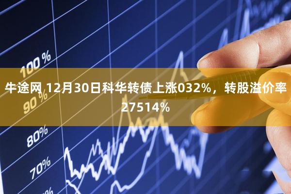 牛途网 12月30日科华转债上涨032%，转股溢价率27514%
